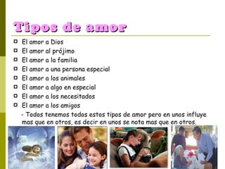 Tipos de amor El amor a Dios El amor al prójimo El amor a la familia El amor a una persona especial El amor a los animales El amor a algo en especial El amor a los necesitados El amor a los amigos - Todos tenemos todos estos tipos de amor pero en unos influye mas que en otros, es decir en unos se nota mas que en otros. 