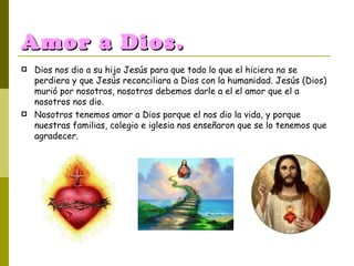 Amor a Dios. Dios nos dio a su hijo Jesús para que todo lo que el hiciera no se perdiera y que Jesús reconciliara a Dios con la humanidad. Jesús (Dios) murió por nosotros, nosotros debemos darle a el el amor que el a nosotros nos dio. Nosotros tenemos amor a Dios porque el nos dio la vida, y porque nuestras familias, colegio e iglesia nos enseñaron que se lo tenemos que agradecer. 