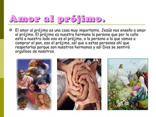 Amor al prójimo. El amor al prójimo es una cosa muy importante, Jesús nos enseño a amar al prójimo. El prójimo es nuestro hermano la persona que por la calle está a nuestro lado eso es el prójimo, a la persona a la que vamos a comprar el pan, eso el prójimo, así que a estas personas ahí que respetarlas porque son nuestros hermanos y así Dios se sentirá orgulloso de nosotros. 