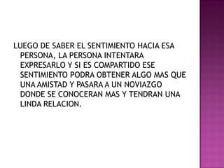 LUEGO DE SABER EL SENTIMIENTO HACIA ESA PERSONA, LA PERSONA INTENTARA EXPRESARLO Y SI ES COMPARTIDO ESE SENTIMIENTO PODRA OBTENER ALGO MAS QUE UNA AMISTAD Y PASARA A UN NOVIAZGO DONDE SE CONOCERAN MAS Y TENDRAN UNA LINDA RELACION. 