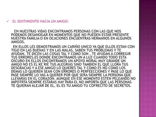 EL SENTIMIENTO HACIA UN AMIGO:      EN NUESTRAS VIDAS ENCONTRAMOS PERSONAS CON LAS QUE NOS PODEMOS DESAHOGAR EN MOMENTOS QUE NO PUEDEN ESTAR PRESENTE NUESTRA FAMILIA O EN OCACIONES ENCUENTRAS HERMANOS EN ALGUNOS AMIGOS.       EN ELLOS LES DEMOSTRAMOS UN CARIÑO UNICO YA QUE ELLOS ESTAN CON TIGO EN LAS BUENAS Y EN LAS MALAS, SABEN TUS PROBLEMAS Y TE AYUDAN, TE DICEN LAS COSAS TAL Y COMO SON , TE AYUDAN A CORREGIR TUS ERRORES,ES DONDE ENCONTRAMOS UN A LUZ CUANDO TODO ESTA OSCURO EN ELLOS ENCONTRAMOS UN APOYO MORAL MUY GRANDE UN AMIGO NO ES EL KE RIE TUS ALEGRIAS SINO TAMBIEN EL QUE LLORA TUS DESGRACIAS Y A ESE AMIGO LO QUIERES TAL Y COMO ES NO COMO LOS DEMAS LO QUIEREN SEAN CON ERRORES O PERFEECCIONES Y PASE LO QUE PASE SIEMPRE LO VAS A QUERER POR QUE SERA SIEMPRE LA PERSONA QUE LLEVARAS EN EL CORAZON. AUNQUE EN ESE MOMENTO ESTEN PELEANDO NO IMPOTRTA SIEMPRE ESTARAS HAY PARA EL NO IMPORTA QUE LAS PERSONAS TE QUIERAN ALEJAR DE EL, EL ES TU AMIGO TU COFRECITO DE SECRETOS. 
