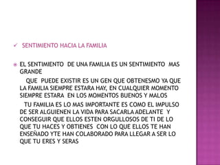 SENTIMIENTO HACIA LA FAMILIAEL SENTIMIENTO  DE UNA FAMILIA ES UN SENTIMIENTO  MAS GRANDE        QUE  PUEDE EXISTIR ES UN GEN QUE OBTENESMO YA QUE LA FAMILIA SIEMPRE ESTARA HAY, EN CUALQUIER MOMENTO SIEMPRE ESTARA  EN LOS MOMENTOS BUENOS Y MALOS       TU FAMILIA ES LO MAS IMPORTANTE ES COMO EL IMPULSO DE SER ALGUIENEN LA VIDA PARA SACARLA ADELANTE  Y CONSEGUIR QUE ELLOS ESTEN ORGULLOSOS DE TI DE LO QUE TU HACES Y OBTIENES  CON LO QUE ELLOS TE HAN ENSEÑADO YTE HAN COLABORADO PARA LLEGAR A SER LO QUE TU ERES Y SERAS