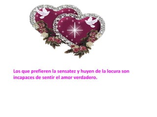 Los que prefieren la sensatez y huyen de la locura son incapaces de sentir el amor verdadero.