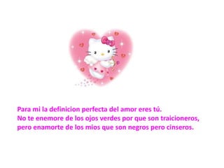 Para mi la definicion perfecta del amor eres tú. No te enemore de los ojos verdes por que son traicioneros, pero enamorte de los mios que son negros pero cinseros.