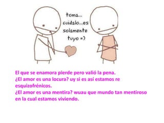 El que se enamora pierde pero valió la pena.¿El amor es una locura? uy si es así estamos re esquizofrénicos.¿El amor es una mentira? wuau que mundo tan mentiroso en la cual estamos viviendo.
