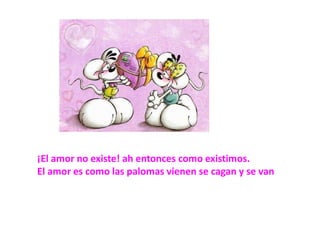 ¡El amor no existe! ah entonces como existimos.El amor es como las palomas vienen se cagan y se van
