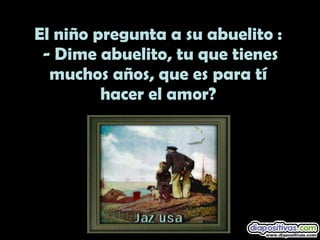 El niño pregunta a su abuelito : - Dime abuelito, tu que tienes muchos años, que es para tí hacer el amor?