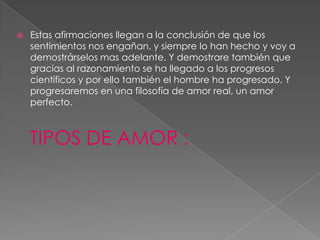 Estas afirmaciones llegan a la conclusión de que los sentimientos nos engañan, y siempre lo han hecho y voy a demostrárselos mas adelante. Y demostrare también que gracias al razonamiento se ha llegado a los progresos científicos y por ello también el hombre ha progresado. Y progresaremos en una filosofía de amor real, un amor perfecto.TIPOS DE AMOR :