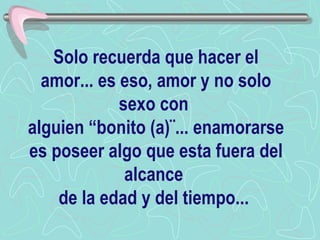 Solo recuerda que hacer el amor... es eso, amor y no solo sexo con  alguien “bonito (a)¨... enamorarse es poseer algo que esta fuera del alcance  de la edad y del tiempo...  