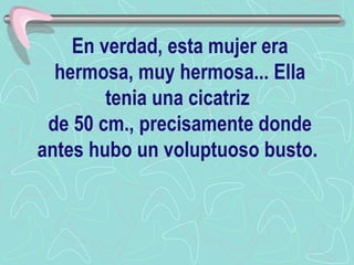 En verdad, esta mujer era hermosa, muy hermosa... Ella tenia una cicatriz  de 50 cm., precisamente donde antes hubo un voluptuoso busto.   