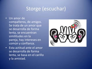 Storge (escuchar)
• Un amor de
  compañeros, de amigos.
  Se trata de un amor que
  se desarrolla de forma
  lenta, se encuentran
  similitudes en la
  pareja, hay intereses en
  común y confianza.
• Esta actitud ante el amor
  se desarrolla de forma
  lenta, se basa en el cariño
  y la amistad.
 