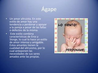 Ágape
• Un amor altruista. En este
  estilo de amor hay una
  tendencia a perdonar y apoyar
  a la pareja a pesar de las fallas
  o defectos de la misma.
• Este estilo combina
  características de Eros y
  Storge, lo cual lo hace un estilo
  de amor intenso y amigable.
  Estos amantes tienen la
  cualidad del altruismo, por lo
  cual anteponen las
  necesidades de sus seres
  amados ante las propias.
 