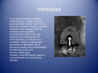 Intimidad
• Es la capacidad de compartir
  sentimientos, confiar, sentirse
  acompañado y saber que el otro
  tiene los mismos intereses para la
  relación. Este componente se
  relaciona con aquellos
  sentimientos dentro de una
  relación que promueven el
  acercamiento, el vínculo y la
  conexión. Existe un deseo por
  promover el bienestar de la
  persona amada, hay sentimientos
  de felicidad junto a la
  misma, existe gran
  respeto, entendimiento, apoyo y
  comunicación con la persona
  amada.
 