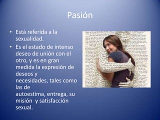 Pasión
• Está referida a la
  sexualidad.
• Es el estado de intenso
  deseo de unión con el
  otro, y es en gran
  medida la expresión de
  deseos y
  necesidades, tales como
  las de
  autoestima, entrega, su
  misión y satisfacción
  sexual.
 