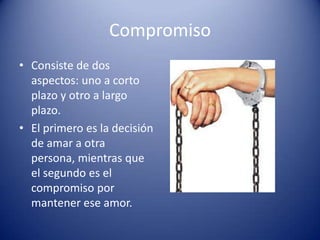Compromiso
• Consiste de dos
  aspectos: uno a corto
  plazo y otro a largo
  plazo.
• El primero es la decisión
  de amar a otra
  persona, mientras que
  el segundo es el
  compromiso por
  mantener ese amor.
 