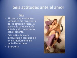 Seis actitudes ante el amor
             Eros
• Un amor apasionado y
  romántico. Se caracteriza
  por la atracción física, la
  pasión, la comunicación
  abierta y el compromiso
  con el amante.
• Este estilo de amor
  involucra la necesidad de
  una atracción intensa
  tanto física como
• Emociona.
 