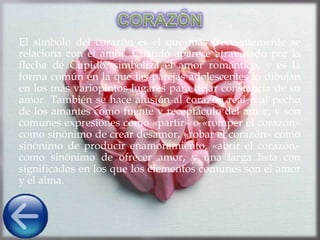 El símbolo del corazón es el que más frecuentemente se
relaciona con el amor. Cuando aparece atravesado por la
flecha de Cupido, simboliza el amor romántico, y es la
forma común en la que las parejas adolescentes lo dibujan
en los más variopintos lugares para dejar constancia de su
amor. También se hace alusión al corazón real o al pecho
de los amantes como fuente y receptáculo del amor, y son
comunes expresiones como «partir» o «romper el corazón»
como sinónimo de crear desamor, «robar el corazón» como
sinónimo de producir enamoramiento, «abrir el corazón»
como sinónimo de ofrecer amor, y una larga lista con
significados en los que los elementos comunes son el amor
y el alma.
 