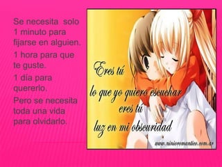 Se necesita solo
1 minuto para
fijarse en alguien.
1 hora para que
te guste.
1 día para
quererlo.
Pero se necesita
toda una vida
para olvidarlo.
 
