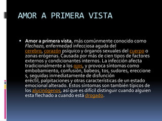 AMOR A PRIMERA VISTA

 Amor a primera vista, más comúnmente conocido como
  Flechazo, enfermedad infecciosa aguda del
  cerebro, corazón psíquico y órganos sexuales del cuerpo o
  zonas erógenas. Causada por más de cien tipos de factores
  externos y condicionantes internos. La infección afecta
  tradicionalmente a los ojos, y provoca síntomas como
  embobamiento, confusión, babeos, tos, sudores, ereccione
  s, seguidas inmediatamente de disfunción
  eréctil, palpitaciones y otras características de un estado
  emocional alterado. Estos síntomas son también típicos de
  los alucinógenos, así que es difícil distinguir cuando alguien
  esta flechado a cuando está drogado.
 