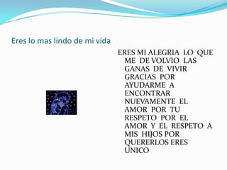 Eres lo mas lindo de mi vida
                               ERES MI ALEGRIA LO QUE
                                 ME DE VOLVIO LAS
                                 GANAS DE VIVIR
                                 GRACIAS POR
                                 AYUDARME A
                                 ENCONTRAR
                                 NUEVAMENTE EL
                                 AMOR POR TU
                                 RESPETO POR EL
                                 AMOR Y EL RESPETO A
                                 MIS HIJOS POR
                                 QUERERLOS ERES
                                 UNICO
 