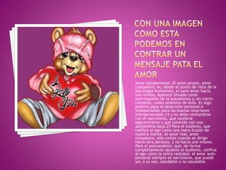 Amor autopersonal: El amor propio, amor
compasivo, es, desde el punto de vista de la
psicología humanista, el sano amor hacia
uno mismo. Aparece situado como
prerrequisito de la autoestima y, en cierto
contexto, como sinónimo de ésta. Es algo
positivo para el desarrollo personal e
indispensable para las buenas relaciones
interpersonales,14 y no debe confundirse
con el narcisismo, que conlleva
egocentrismo y que coincide con una
autoestima baja.25 Para el budismo, que
califica al ego como una mera ilusión de
nuestra mente, el amor real, amor
compasivo, sólo existe cuando se dirige
hacia otra persona, y no hacia uno mismo.
Para el psicoanálisis, que, de forma
completamente opuesta al budismo, califica
al ego como la única realidad, el amor auto
personal siempre es narcisismo, que puede
ser, a su vez, saludable o no saludable.
 