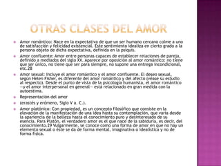    Amor romántico: Nace en la expectativa de que un ser humano cercano colme a uno
    de satisfacción y felicidad existencial. Este sentimiento idealiza en cierto grado a la
    persona objeto de dicha expectativa, definida en la psiquis.
   Amor confluente: Amor entre personas capaces de establecer relaciones de pareja,
    definido a mediados del siglo XX. Aparece por oposición al amor romántico: no tiene
    que ser único, no tiene que ser para siempre, no supone una entrega incondicional,
    etc.28
   Amor sexual: Incluye el amor romántico y el amor confluente. El deseo sexual,
    según Helen Fisher, es diferente del amor romántico y del afecto (véase su estudio
    al respecto). Desde el punto de vista de la psicología humanista, el amor romántico
    —y el amor interpersonal en general— está relacionado en gran medida con la
    autoestima.
   Representación del amor
   (erastés y erómeno, Siglo V a. C.).
   Amor platónico: Con propiedad, es un concepto filosófico que consiste en la
    elevación de la manifestación de una idea hasta su contemplación, que varía desde
    la apariencia de la belleza hasta el conocimiento puro y desinteresado de su
    esencia. Para Platón, el verdadero amor es el que nace de la sabiduría, es decir, del
    conocimiento.29 Vulgarmente, se conoce como una forma de amor en que no hay un
    elemento sexual o éste se da de forma mental, imaginativa o idealística y no de
    forma física.
 