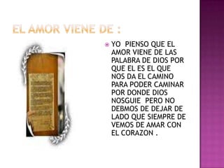    YO PIENSO QUE EL
    AMOR VIENE DE LAS
    PALABRA DE DIOS POR
    QUE EL ES EL QUE
    NOS DA EL CAMINO
    PARA PODER CAMINAR
    POR DONDE DIOS
    NOSGUIE PERO NO
    DEBMOS DE DEJAR DE
    LADO QUE SIEMPRE DE
    VEMOS DE AMAR CON
    EL CORAZON .
 
