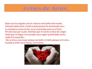 Dicen que los ángeles son las criaturas más bellas del mundo.
Entonces debo tener mucha suerte porque he encontrado uno...
La amistad es como el mar, se ve el principio pero no el final…
Mi vida roza por tu piel, mientras que mi carne se llena de sangre
hasta que no llegue a mi corazón voy a seguir queriéndote como
nadie te ha querido…
 No se ama a una mujer porque sea bella. Es bella porque se le ama...
Cuando el amor no es locura, no es amor..
 