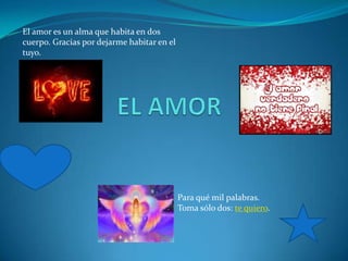 El amor es un alma que habita en dos
cuerpo. Gracias por dejarme habitar en el
tuyo.




                                            Para qué mil palabras.
                                            Toma sólo dos: te quiero.
 