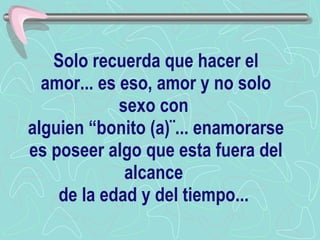 Solo recuerda que hacer el amor... es eso, amor y no solo sexo con  alguien “bonito (a)¨... enamorarse es poseer algo que esta fuera del alcance  de la edad y del tiempo...  