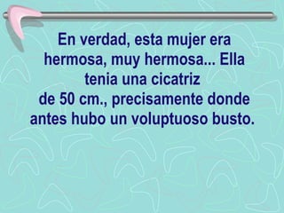 En verdad, esta mujer era hermosa, muy hermosa... Ella tenia una cicatriz  de 50 cm., precisamente donde antes hubo un voluptuoso busto.   