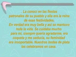 . La conocí en las fiestas  patronales de su pueblo y ella era la reina de esas festividades. En verdad era muy bella y así se mantuvo toda la vida. Se cuidaba mucho  para mí, siempre quería agradarme, era coqueta y me seducía, su feminidad  era insoportable. Nuestras bodas de plata las celebramos en casa.  