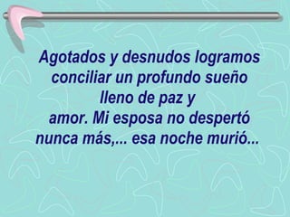 Agotados y desnudos logramos conciliar un profundo sueño lleno de paz y  amor. Mi esposa no despertó nunca más,... esa noche murió...   
