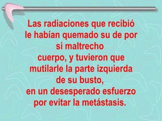 Las radiaciones que recibió le habían quemado su de por si maltrecho   cuerpo, y tuvieron que mutilarle la parte izquierda de su busto,  en un desesperado esfuerzo por evitar la metástasis.   