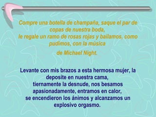 Compre una botella de champaña, saque el par de copas de nuestra boda,  le regale un ramo de rosas rojas y bailamos, como pudimos, con la música  de Michael Night.   Levante con mis brazos a esta hermosa mujer, la deposite en nuestra cama,  tiernamente la desnude, nos besamos apasionadamente, entramos en calor,  se encendieron los ánimos y alcanzamos un explosivo orgasmo.  