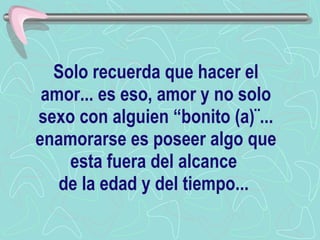 Solo recuerda que hacer el amor... es eso, amor y no solo sexo con alguien “bonito (a)¨... enamorarse es poseer algo que esta fuera del alcance  de la edad y del tiempo...  