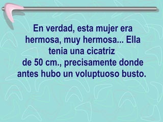 En verdad, esta mujer era hermosa, muy hermosa... Ella tenia una cicatriz  de 50 cm., precisamente donde antes hubo un voluptuoso busto.   