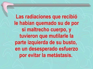 Las radiaciones que recibió le habían quemado su de por si maltrecho cuerpo, y tuvieron que mutilarle la parte izquierda de su busto,  en un desesperado esfuerzo por evitar la metástasis.   