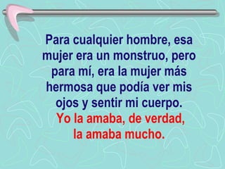 Para cualquier hombre, esa mujer era un monstruo, pero para mí, era la mujer más hermosa que podía ver mis ojos y sentir mi cuerpo.   Yo la amaba, de verdad,  la amaba mucho.   