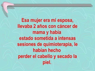 Esa mujer era mi esposa, llevaba 2 años con cáncer de mama y había  estado sometida a intensas sesiones de quimioterapia, le habían hecho  perder el cabello y secado la piel .  