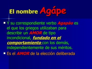 El nombre   Agápe Y su correspondiente verbo  Agapáo  es el que los griegos utilizaban para describir un   AMOR   de tipo incondicional,  fundado en el   comportamiento  con los demás, independientemente de sus méritos. Es el  AMOR  de la elección deliberada 