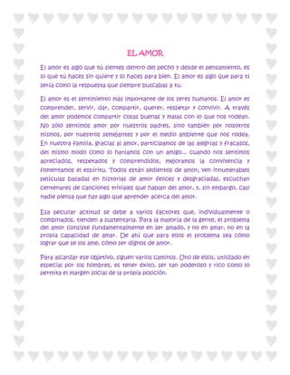 EL AMOR

El amor es algo que tú sientes dentro del pecho y desde el pensamiento, es
lo que tú haces sin quiere y lo haces para bien. El amor es algo que para tí
sería como la respuesta que siempre buscabas a tu.

El amor es el sentimiento más importante de los seres humanos. El amor es
comprender, servir, dar, compartir, querer, respetar y convivir. A través
del amor podemos compartir cosas buenas y malas con lo que nos rodean.
No sólo sentimos amor por nuestros padres, sino también por nosotros
mismos, por nuestros semejantes y por el medio ambiente que nos rodea.
En nuestra familia, gracias al amor, participamos de las alegrías y fracasos,
del mismo modo como lo haríamos con un amigo... cuando nos sentimos
apreciados, respetados y comprendidos, mejoramos la convivencia y
fomentamos el espíritu. Todos están sedientos de amor; ven innumerables
películas basadas en historias de amor felices y desgraciadas, escuchan
centenares de canciones triviales que hablan del amor, y, sin embargo, casi
nadie piensa que hay algo que aprender acerca del amor.

Esa peculiar actitud se debe a varios factores que, individualmente o
combinados, tienden a sustentarla. Para la mayoría de la gente, el problema
del amor consiste fundamentalmente en ser amado, y no en amar, no en la
propia capacidad de amar. De ahí que para ellos el problema sea cómo
lograr que se los ame, cómo ser dignos de amor.

Para alcanzar ese objetivo, siguen varios caminos. Uno de ellos, utilizado en
especial por los hombres, es tener éxito, ser tan poderoso y rico como lo
permita el margen social de la propia posición.
 