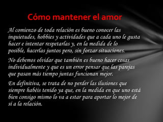Cómo mantener el amor
Al comienzo de toda relación es bueno conocer las
inquietudes, hobbies y actividades que a cada uno le gusta
hacer e intentar respetarlas y, en la medida de lo
posible, hacerlas juntos pero, sin forzar situaciones.
No debemos olvidar que también es bueno hacer cosas
individualmente y que es un error pensar que las parejas
que pasan más tiempo juntas funcionan mejor.
En definitiva, se trata de no perder las ilusiones que
siempre habéis tenido ya que, en la medida en que uno está
bien consigo mismo lo va a estar para aportar lo mejor de
sí a la relación.
 