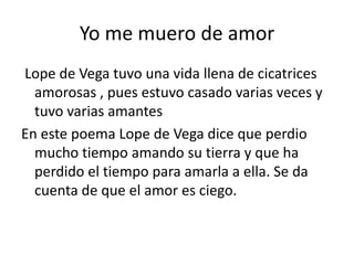 Yo me muero de amor
Lope de Vega tuvo una vida llena de cicatrices
  amorosas , pues estuvo casado varias veces y
  tuvo varias amantes
En este poema Lope de Vega dice que perdio
  mucho tiempo amando su tierra y que ha
  perdido el tiempo para amarla a ella. Se da
  cuenta de que el amor es ciego.
 
