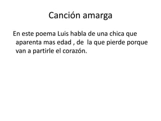 Canción amarga
En este poema Luis habla de una chica que
 aparenta mas edad , de la que pierde porque
 van a partirle el corazón.
 