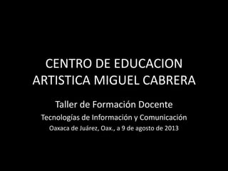 CENTRO DE EDUCACION
ARTISTICA MIGUEL CABRERA
Taller de Formación Docente
Tecnologías de Información y Comunicación
Oaxaca de Juárez, Oax., a 9 de agosto de 2013
 