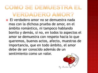  El verdadero amor no se demuestra nada
mas con la dichosa prueba de amor, en el
ámbito romántico, ni tampoco hablando
bonito y demás, si no, en todos lo aspectos el
amor se demuestra con respeto hacia lo que
queremos, buenos actos, afecto, muestras de
importancia, que en todo ámbito, el amor
debe de ser conocido además de un
sentimiento como un valor.
 