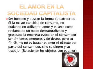  Ser humano y buscan la forma de extraer de
él la mayor cantidad de consumo, no
dudando en utilizar el amor y el sexo como
reclamo de un modo desnaturalizado y
grotesco: la empresa evoca en el consumidor
sentimientos amorosos y de deseo, pero su
fin último no es buscar el amor ni el sexo por
parte del consumidor, sino su dinero y su
trabajo. (Relacionan los objetos con el amor)
 