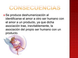 Se produce deshumanización al
identificarse el amor a otro ser humano con
el amor a un producto, ya que dicha
asociación trae, inevitablemente, la
asociación del propio ser humano con un
producto.
 