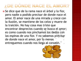  Se dice que de la rama nace el árbol y la flor,
pero nadie a podido precisar de donde nace el
amor. El amor nace de una mirada y crece con
la ilusión, se mantiene de los celos y muere de
la traición. No hay cosa mas triste que
encontrar desprecios cuando se busca el amor;
es como cuando nos pinchamos los dedos con
las espinas de una flor. Y no sabemos precisar
de donde nace el amor, por lo menos
entreguemos cuando nos llega al corazón.
 